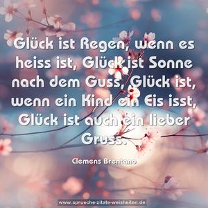 Glück ist Regen, wenn es heiss ist,
Glück ist Sonne nach dem Guss,
Glück ist, wenn ein Kind ein Eis isst,
Glück ist auch ein lieber Gruss. 