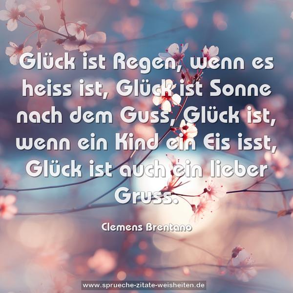 Glück ist Regen, wenn es heiss ist,
Glück ist Sonne nach dem Guss,
Glück ist, wenn ein Kind ein Eis isst,
Glück ist auch ein lieber Gruss.