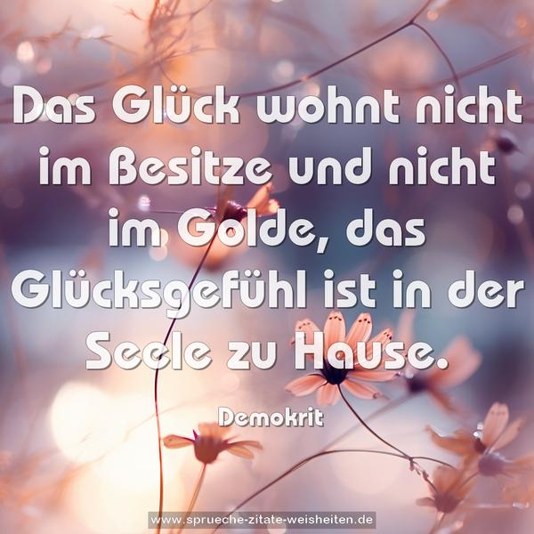 Das Glück wohnt nicht im Besitze und nicht im Golde,
das Glücksgefühl ist in der Seele zu Hause. 