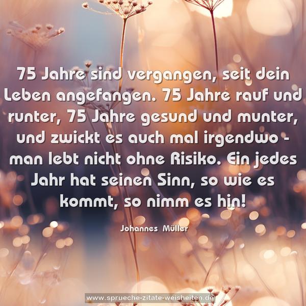 75 Jahre sind vergangen, seit dein Leben angefangen.
75 Jahre rauf und runter, 75 Jahre gesund und munter,
und zwickt es auch mal irgendwo - man lebt nicht ohne Risiko.
Ein jedes Jahr hat seinen Sinn, so wie es kommt, so nimm es hin!