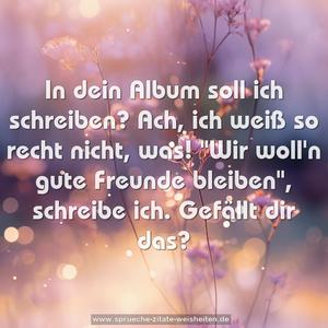 In dein Album soll ich schreiben?
Ach, ich weiß so recht nicht, was!
"Wir woll'n gute Freunde bleiben",
schreibe ich. Gefällt dir das?