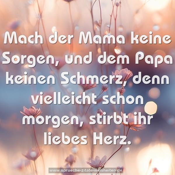 Mach der Mama keine Sorgen,
und dem Papa keinen Schmerz,
denn vielleicht schon morgen,
stirbt ihr liebes Herz.