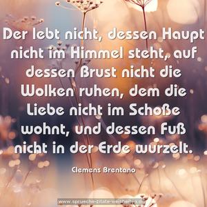 Der lebt nicht, dessen Haupt nicht im Himmel steht,
auf dessen Brust nicht die Wolken ruhen,
dem die Liebe nicht im Schoße wohnt,
und dessen Fuß nicht in der Erde wurzelt.