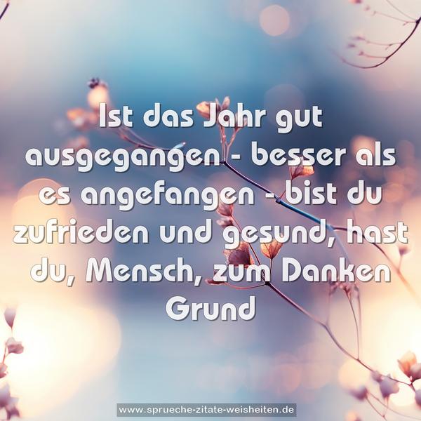 Ist das Jahr gut ausgegangen -
besser als es angefangen -
bist du zufrieden und gesund,
hast du, Mensch, zum Danken Grund