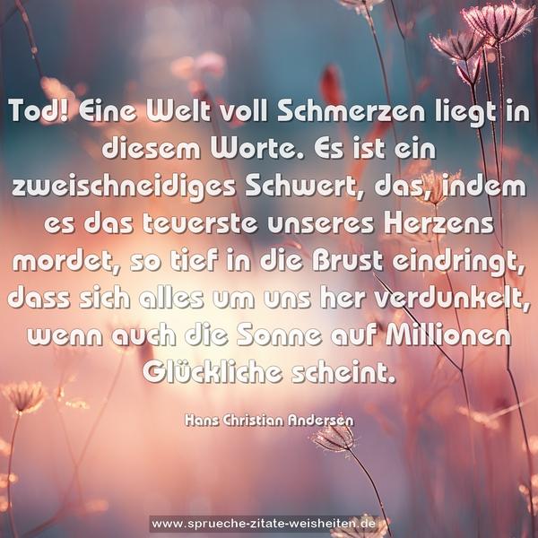 Tod!
Eine Welt voll Schmerzen liegt in diesem Worte.
Es ist ein zweischneidiges Schwert, das, indem es das teuerste unseres Herzens mordet, so tief in die Brust eindringt, dass sich alles um uns her verdunkelt, wenn auch die Sonne auf Millionen Glückliche scheint.