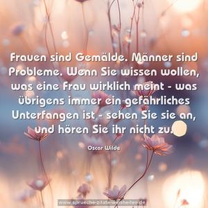 Frauen sind Gemälde. Männer sind Probleme.
Wenn Sie wissen wollen, was eine Frau wirklich meint -
was übrigens immer ein gefährliches Unterfangen ist -
sehen Sie sie an, und hören Sie ihr nicht zu. 