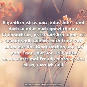 Eigentlich ist es wie jedes Jahr -
und doch wieder auch gänzlich neu.
Weihnachten, es ist wirklich wahr,
ist wundervoll, wie ich mich freu!
Vor allem auf das Kinderlachen
und ein paar Tage, gut und still,
auch anderwärts mal Freude machen,
das ist es, was ich will.