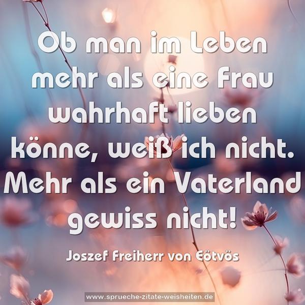 Ob man im Leben mehr als eine Frau wahrhaft lieben könne, weiß ich nicht. Mehr als ein Vaterland gewiss nicht!