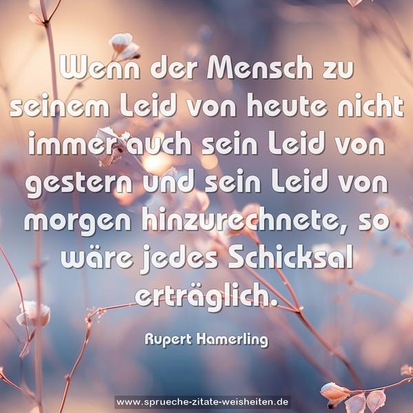 Wenn der Mensch zu seinem Leid von heute
nicht immer auch sein Leid von gestern und sein Leid von morgen hinzurechnete, so wäre jedes Schicksal erträglich.