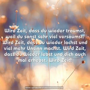 Wird Zeit, dass du wieder träumst,
weil du sonst sehr viel versäumst.
Wird Zeit, dass du wieder lachst
und viel mehr Unsinn machst.
Wird Zeit, dass du wieder lebst und dich auch mal erhebst.
Wird Zeit!