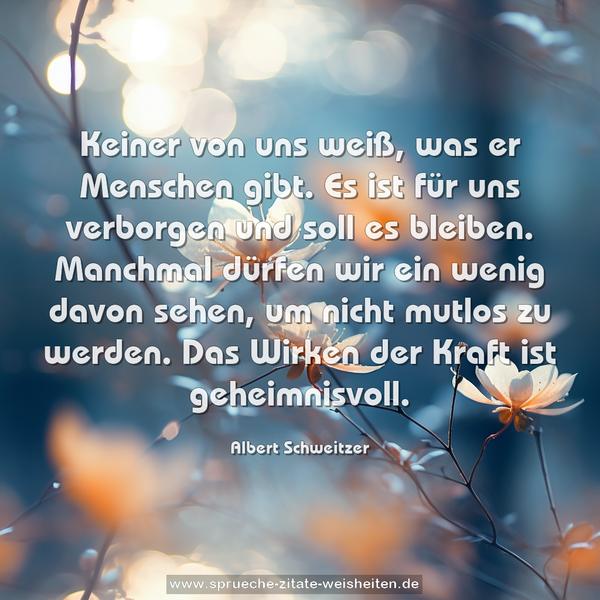 Keiner von uns weiß, was er Menschen gibt.
Es ist für uns verborgen und soll es bleiben.
Manchmal dürfen wir ein wenig davon sehen,
um nicht mutlos zu werden.
Das Wirken der Kraft ist geheimnisvoll.