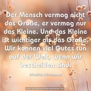 Der Mensch vermag nicht das Große, er vermag nur das Kleine. Und das Kleine ist wichtiger als das Große.
Wir können viel Gutes tun auf der Welt,
wenn wir bescheiden sind.