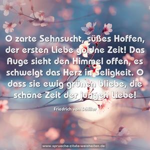 O zarte Sehnsucht, süßes Hoffen,
der ersten Liebe goldne Zeit!
Das Auge sieht den Himmel offen,
es schwelgt das Herz in Seligkeit.
O dass sie ewig grünen bliebe,
die schöne Zeit der jungen Liebe!