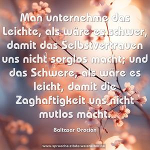 Man unternehme das Leichte,
als wäre es schwer,
damit das Selbstvertrauen uns nicht sorglos macht;
und das Schwere,
als wäre es leicht,
damit die Zaghaftigkeit uns nicht mutlos macht.