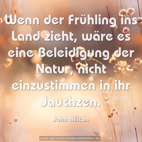 Wenn der Frühling ins Land zieht,
wäre es eine Beleidigung der Natur,
nicht einzustimmen in ihr Jauchzen.