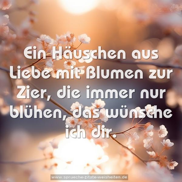 Ein Häuschen aus Liebe
mit Blumen zur Zier,
die immer nur blühen,
das wünsche ich dir.