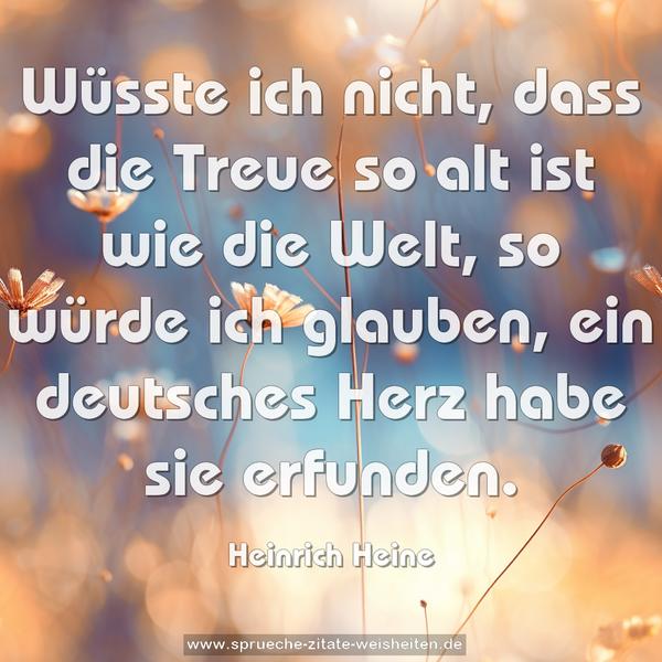 Wüsste ich nicht, dass die Treue so alt ist wie die Welt,
so würde ich glauben, ein deutsches Herz habe sie erfunden.