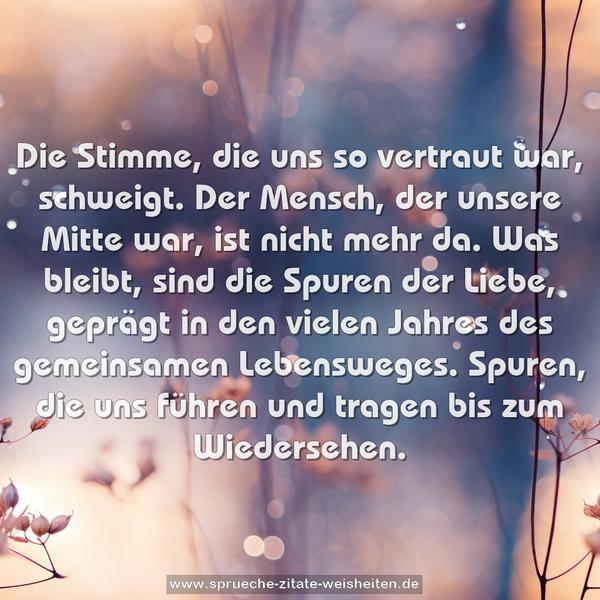 Die Stimme, die uns so vertraut war, schweigt.
Der Mensch, der unsere Mitte war, ist nicht mehr da.
Was bleibt, sind die Spuren der Liebe,
geprägt in den vielen Jahres des gemeinsamen Lebensweges.
Spuren, die uns führen und tragen bis zum Wiedersehen.
