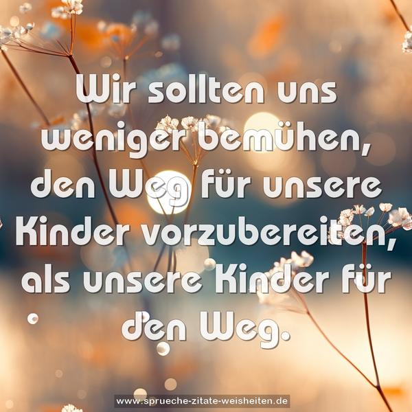 Wir sollten uns weniger bemühen,
den Weg für unsere Kinder vorzubereiten,
als unsere Kinder für den Weg.