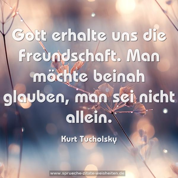 Gott erhalte uns die Freundschaft.
Man möchte beinah glauben, man sei nicht allein.