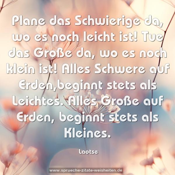 Plane das Schwierige da, wo es noch leicht ist!
Tue das Große da, wo es noch klein ist!
Alles Schwere auf Erden,beginnt stets als Leichtes.
Alles Große auf Erden, beginnt stets als Kleines.