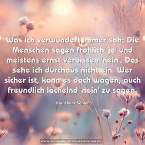 Was ich verwundert immer sah:
Die Menschen sagen fröhlich 'ja'
und meistens ernst verbissen 'nein'.
Das sehe ich durchaus nicht ein.
Wer sicher ist, kann es doch wagen,
auch freundlich lächelnd 'nein' zu sagen. 