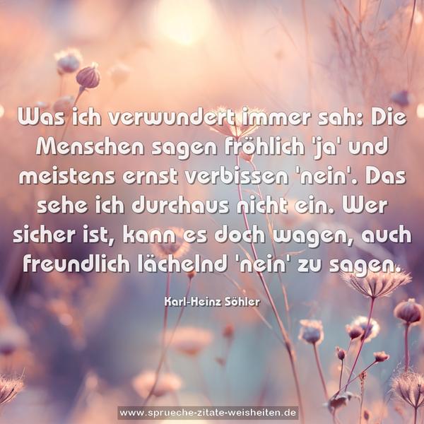 Was ich verwundert immer sah:
Die Menschen sagen fröhlich 'ja'
und meistens ernst verbissen 'nein'.
Das sehe ich durchaus nicht ein.
Wer sicher ist, kann es doch wagen,
auch freundlich lächelnd 'nein' zu sagen. 