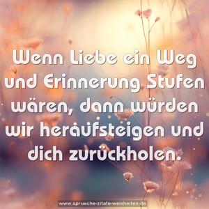 Wenn Liebe ein Weg und Erinnerung Stufen wären,
dann würden wir heraufsteigen und dich zurückholen.