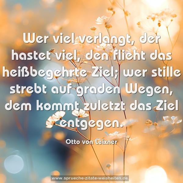 Wer viel verlangt, der hastet viel,
den flieht das heißbegehrte Ziel;
wer stille strebt auf graden Wegen,
dem kommt zuletzt das Ziel entgegen.