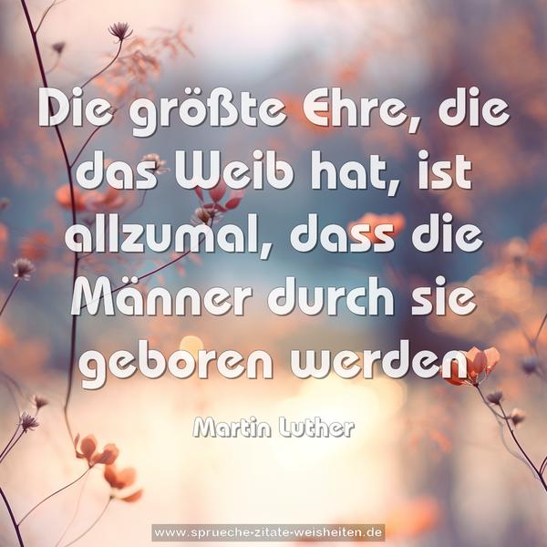 Die größte Ehre, die das Weib hat,
ist allzumal, dass die Männer durch sie geboren werden