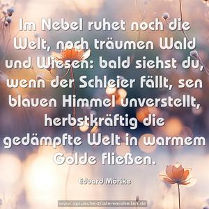 Im Nebel ruhet noch die Welt,
noch träumen Wald und Wiesen:
bald siehst du, wenn der Schleier fällt,
sen blauen Himmel unverstellt,
herbstkräftig die gedämpfte Welt
in warmem Golde fließen. 