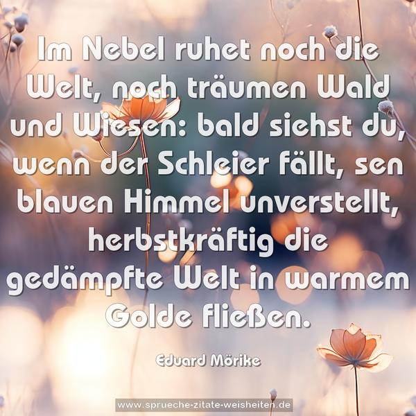 Im Nebel ruhet noch die Welt,
noch träumen Wald und Wiesen:
bald siehst du, wenn der Schleier fällt,
sen blauen Himmel unverstellt,
herbstkräftig die gedämpfte Welt
in warmem Golde fließen.