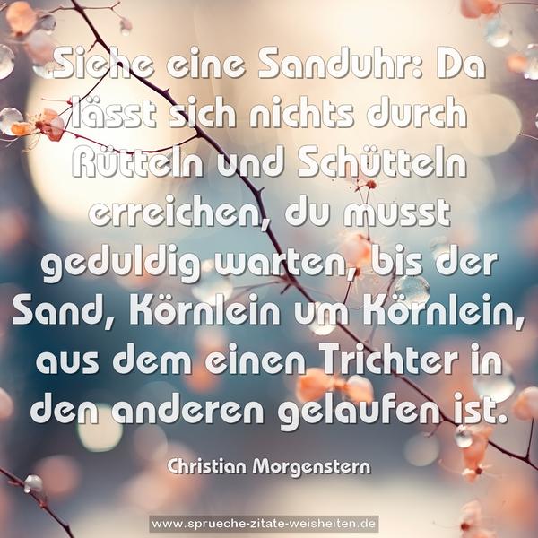 Siehe eine Sanduhr:
Da lässt sich nichts durch Rütteln und Schütteln erreichen,
du musst geduldig warten, bis der Sand, Körnlein um Körnlein,
aus dem einen Trichter in den anderen gelaufen ist.