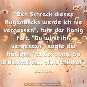 "Den Schreck dieses Augenblicks werde ich nie vergessen",
fuhr der König fort.
"Du wirst ihn vergessen", sagte die Königin,
"es sei denn, du errichtest ihm ein Denkmal".