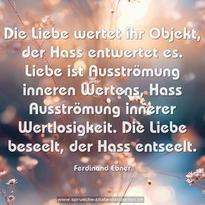 Die Liebe wertet ihr Objekt, der Hass entwertet es.
Liebe ist Ausströmung inneren Wertens,
Hass Ausströmung innerer Wertlosigkeit.
Die Liebe beseelt, der Hass entseelt.