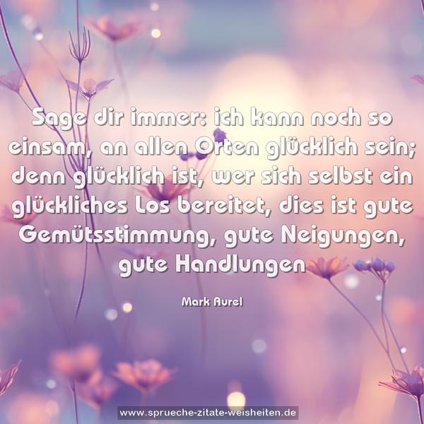 Sage dir immer:
ich kann noch so einsam, an allen Orten glücklich sein;
denn glücklich ist,
wer sich selbst ein glückliches Los bereitet,
dies ist gute Gemütsstimmung,
gute Neigungen, gute Handlungen