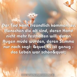 Der Tod kann freundlich kommen, zu Menschen die alt sind,
deren Hand nicht mehr festhalten will,
deren Augen müde wurden, deren Stimme nur noch sagt:
&quot;Es ist genug - das Leben war schön&quot;
