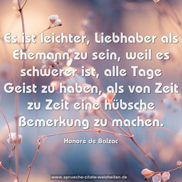 Es ist leichter, Liebhaber als Ehemann zu sein,
weil es schwerer ist, alle Tage Geist zu haben,
als von Zeit zu Zeit eine hübsche Bemerkung zu machen.