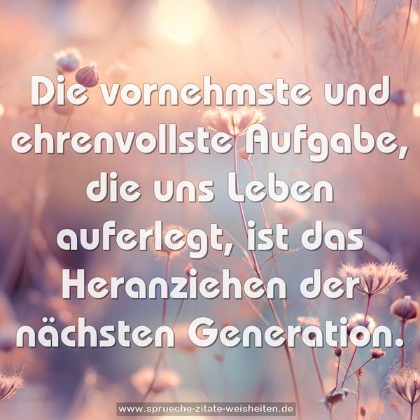 Die vornehmste und ehrenvollste Aufgabe, die uns Leben auferlegt, ist das Heranziehen der nächsten Generation.