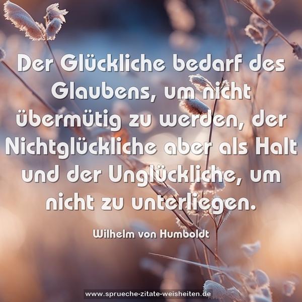 Der Glückliche bedarf des Glaubens, um nicht übermütig zu werden,
der Nichtglückliche aber als Halt
und der Unglückliche, um nicht zu unterliegen.