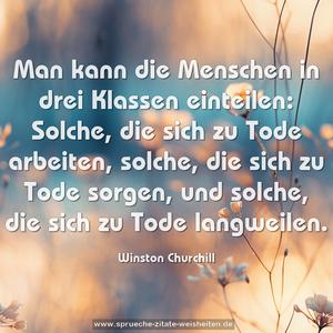 Man kann die Menschen in drei Klassen einteilen:
Solche, die sich zu Tode arbeiten,
solche, die sich zu Tode sorgen,
und solche, die sich zu Tode langweilen. 