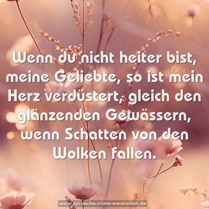 Wenn du nicht heiter bist,
meine Geliebte, so ist mein Herz verdüstert,
gleich den glänzenden Gewässern,
wenn Schatten von den Wolken fallen.