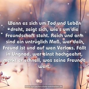 Wenn es sich um Tod und Leben dreht,
zeigt sich, wie's um die Freundschaft steht.
Reich und arm sind ein untrüglich Maß,
wer dein Freund ist und auf wen Verlass.
Fällt in Ungnad, wer einst hochgeehrt,
merkt er schnell, was seine Freunde wert.