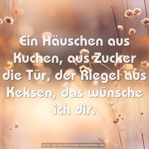 Ein Häuschen aus Kuchen,
aus Zucker die Tür,
der Riegel aus Keksen,
das wünsche ich dir.