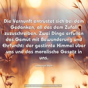 Die Vernunft entrüstet sich bei dem Gedanken,
all das dem Zufall zuzuschreiben.
Zwei Dinge erfüllen das Gemüt mit Bewunderung und Ehrfurcht: der gestirnte Himmel über uns
und das moralische Gesetz in uns.