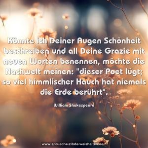 Könnte ich Deiner Augen Schönheit beschreiben
und all Deine Grazie mit neuen Worten benennen,
möchte die Nachwelt meinen:
"dieser Poet lügt; so viel himmlischer Hauch hat niemals die Erde berührt".