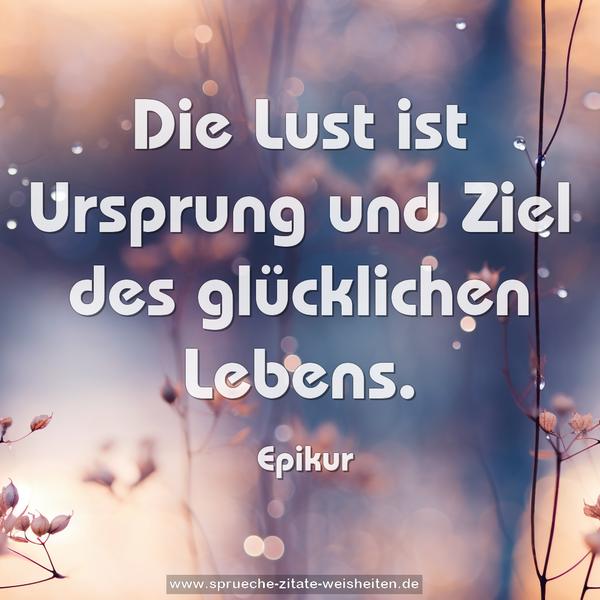 Die Lust ist Ursprung und Ziel des glücklichen Lebens. 