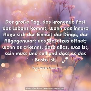 Der große Tag, das krönende Fest des Lebens kommt,
wenn das innere Auge sich der Einheit der Dinge,
der Allgegenwart des Gesetzes öffnet;
wenn es erkennt, dass alles, was ist, sein muss und soll
und dass es das Beste ist.