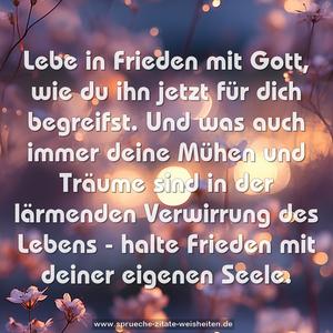 Lebe in Frieden mit Gott,
wie du ihn jetzt für dich begreifst.
Und was auch immer deine Mühen und Träume sind
in der lärmenden Verwirrung des Lebens -
halte Frieden mit deiner eigenen Seele.