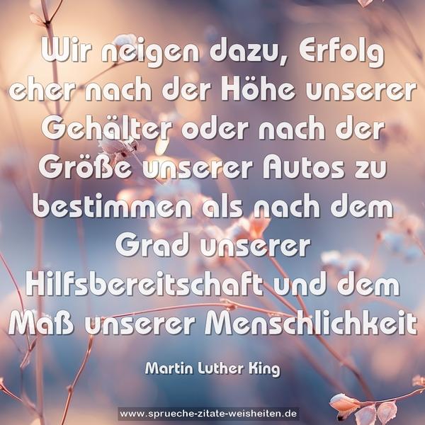 Wir neigen dazu, Erfolg eher nach der Höhe unserer Gehälter oder nach der Größe unserer Autos zu bestimmen als nach dem Grad unserer Hilfsbereitschaft und dem Maß unserer Menschlichkeit